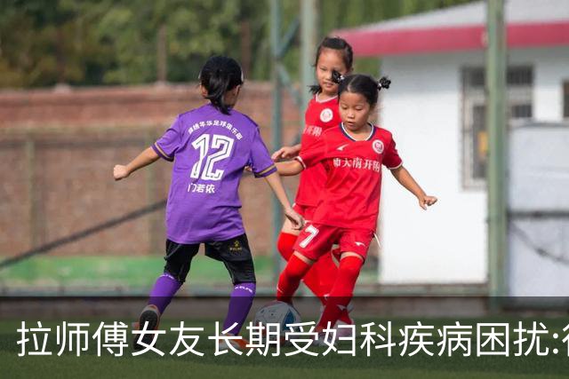拉师傅女友长期受妇科疾病困扰:很多女性经历这些 治疗方案却很少